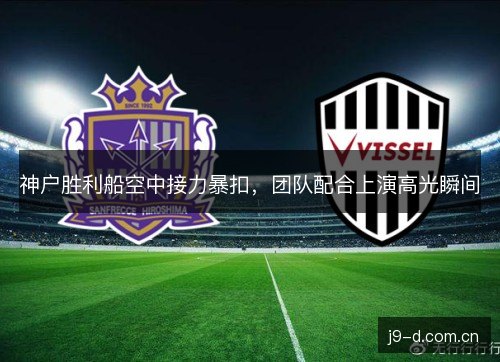 神户胜利船空中接力暴扣,团队配合上演高光瞬间 神户胜利船空中接力暴扣,团队配合上演高光瞬间